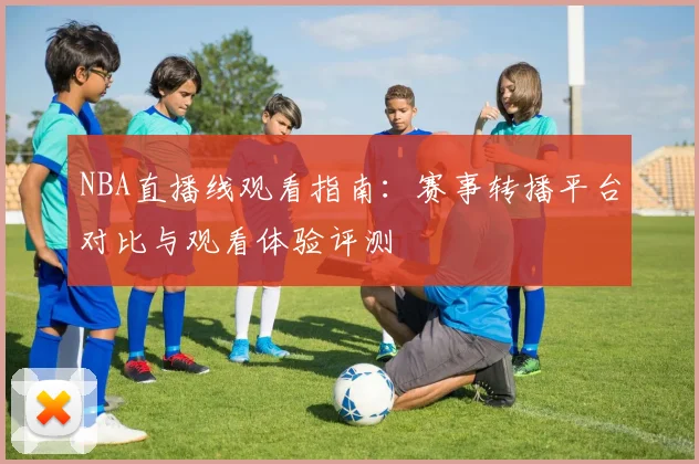NBA直播线观看指南：赛事转播平台对比与观看体验评测
