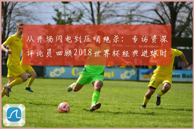 从开场闪电到压哨绝杀：专访资深评论员回顾2018世界杯经典进球时间