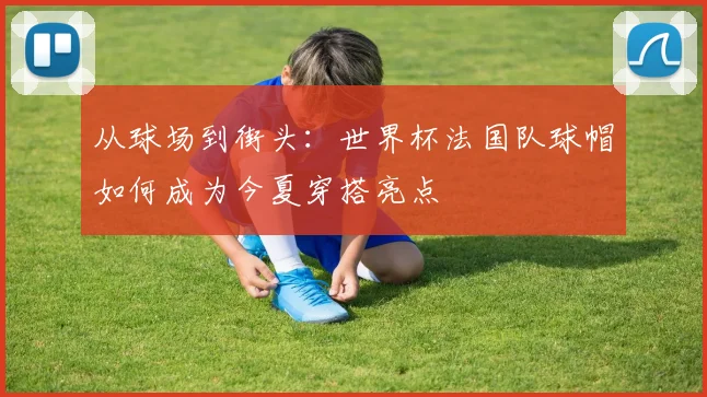 从球场到街头：世界杯法国队球帽如何成为今夏穿搭亮点