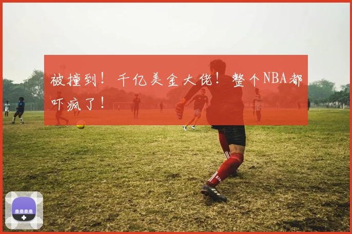被撞到！千亿美金大佬！整个NBA都吓疯了！